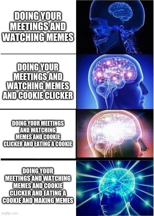 Expanding Brain | DOING YOUR MEETINGS AND WATCHING MEMES; DOING YOUR MEETINGS AND WATCHING MEMES AND COOKIE CLICKER; DOING YOUR MEETINGS AND WATCHING MEMES AND COOKIE CLICKER AND EATING A COOKIE; DOING YOUR MEETINGS AND WATCHING MEMES AND COOKIE CLICKER AND EATING A COOKIE AND MAKING MEMES | image tagged in memes,expanding brain | made w/ Imgflip meme maker