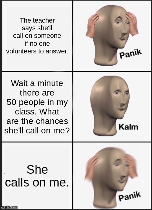 Panik Kalm Panik Meme | The teacher says she'll call on someone if no one volunteers to answer. Wait a minute there are 50 people in my class. What are the chances she'll call on me? She calls on me. | image tagged in memes,panik kalm panik | made w/ Imgflip meme maker