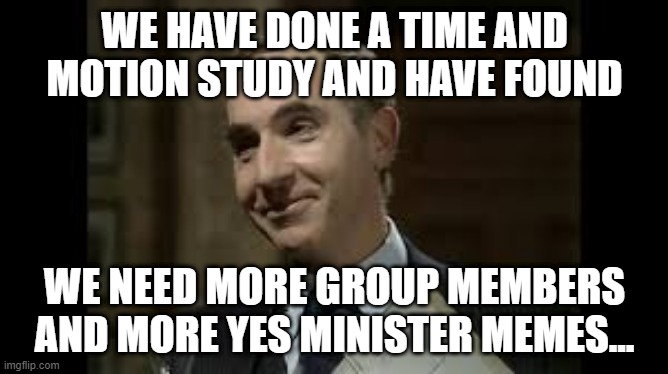 Yes Minister Memes | WE HAVE DONE A TIME AND MOTION STUDY AND HAVE FOUND; WE NEED MORE GROUP MEMBERS AND MORE YES MINISTER MEMES... | image tagged in yes minister,sir humphrey,memes,more memes,members,time and motion | made w/ Imgflip meme maker
