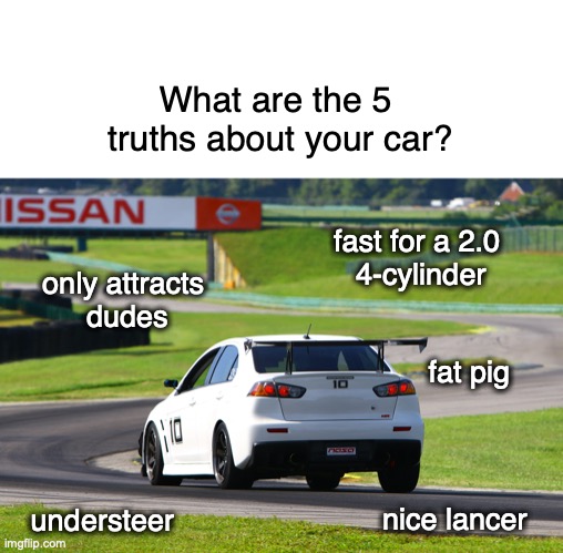 5 Truths | What are the 5 
truths about your car? fast for a 2.0 
4-cylinder; only attracts 
dudes; fat pig; understeer; nice lancer | image tagged in evo,racetrack,car,motorsports,racing,facebook | made w/ Imgflip meme maker