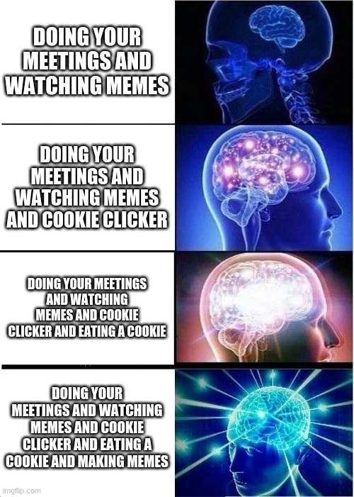 Expanding Brain Meme | DOING YOUR MEETINGS AND WATCHING MEMES; DOING YOUR MEETINGS AND WATCHING MEMES AND COOKIE CLICKER; DOING YOUR MEETINGS AND WATCHING MEMES AND COOKIE CLICKER AND EATING A COOKIE; DOING YOUR MEETINGS AND WATCHING MEMES AND COOKIE CLICKER AND EATING A COOKIE AND MAKING MEMES | image tagged in memes,expanding brain | made w/ Imgflip meme maker