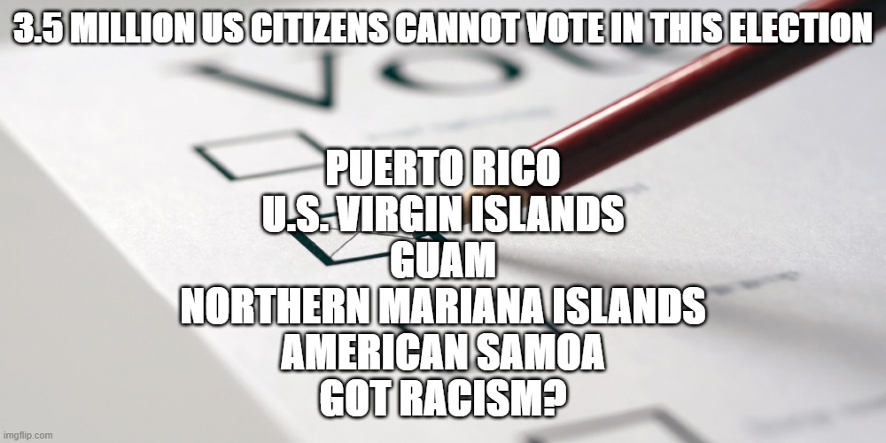 ballot vote | 3.5 MILLION US CITIZENS CANNOT VOTE IN THIS ELECTION; PUERTO RICO
U.S. VIRGIN ISLANDS
GUAM
NORTHERN MARIANA ISLANDS
AMERICAN SAMOA

GOT RACISM? | image tagged in ballot vote | made w/ Imgflip meme maker