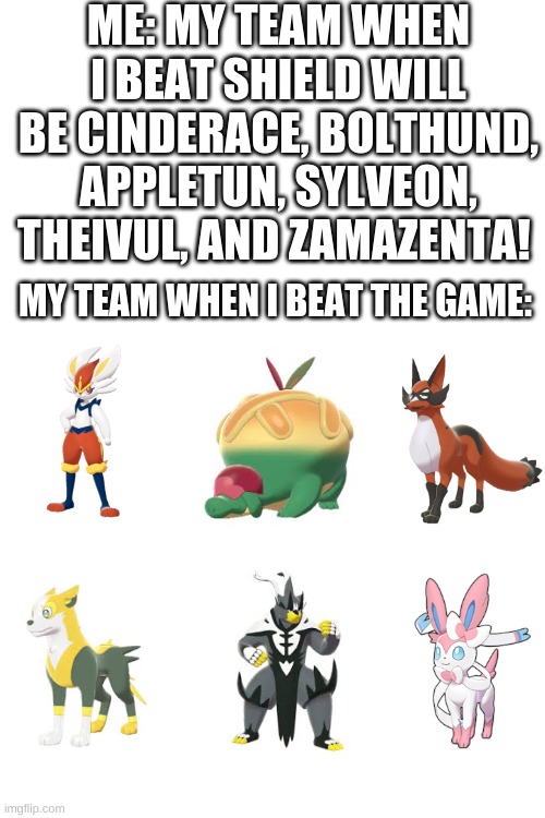 Haha only one changed | ME: MY TEAM WHEN I BEAT SHIELD WILL BE CINDERACE, BOLTHUND, APPLETUN, SYLVEON, THEIVUL, AND ZAMAZENTA! MY TEAM WHEN I BEAT THE GAME: | image tagged in blank white template | made w/ Imgflip meme maker