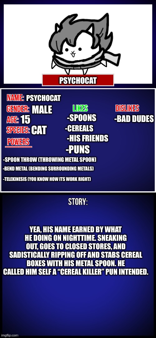 Psychocat: hey wheres my turn? Basic cat: well, fine... | PSYCHOCAT; PSYCHOCAT; MALE; 15; -SPOONS; -BAD DUDES; -CEREALS; CAT; -HIS FRIENDS; -PUNS; -SPOON THROW (THROWING METAL SPOON); -BEND METAL (BENDING SURROUNDING METALS); -TELEKINESIS (YOU KNOW HOW ITS WORK RIGHT); YEA, HIS NAME EARNED BY WHAT HE DOING ON NIGHTTIME. SNEAKING OUT, GOES TO CLOSED STORES, AND SADISTICALLY RIPPING OFF AND STABS CEREAL BOXES WITH HIS METAL SPOON. HE CALLED HIM SELF A “CEREAL KILLER” PUN INTENDED. | image tagged in oc full showcase,oc,memes,funny | made w/ Imgflip meme maker