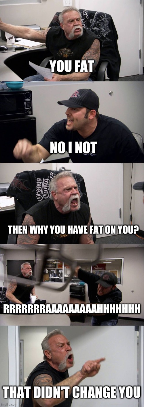 American Chopper Argument | YOU FAT; NO I NOT; THEN WHY YOU HAVE FAT ON YOU? RRRRRRRAAAAAAAAAHHHHHHH; THAT DIDN'T CHANGE YOU | image tagged in memes,american chopper argument | made w/ Imgflip meme maker