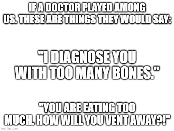 Comment other things they would say. | IF A DOCTOR PLAYED AMONG US. THESE ARE THINGS THEY WOULD SAY:; "I DIAGNOSE YOU WITH TOO MANY BONES."; "YOU ARE EATING TOO MUCH. HOW WILL YOU VENT AWAY?!" | image tagged in blank white template | made w/ Imgflip meme maker