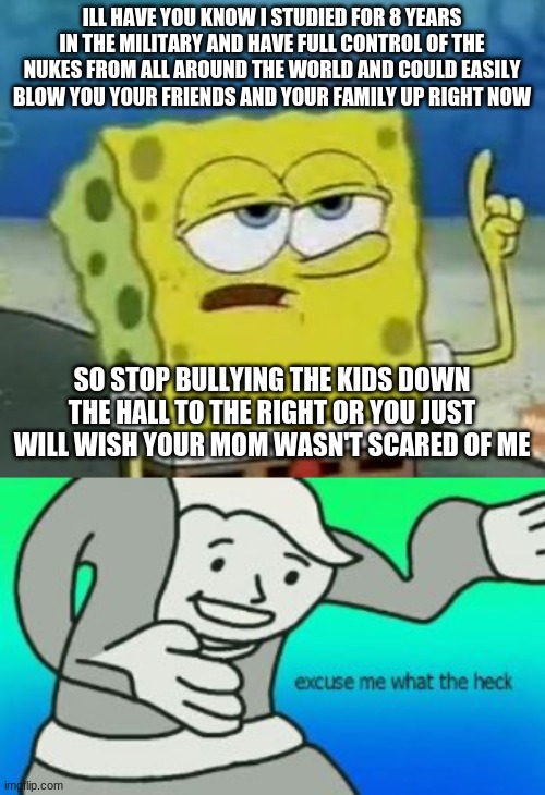 ILL HAVE YOU KNOW I STUDIED FOR 8 YEARS IN THE MILITARY AND HAVE FULL CONTROL OF THE NUKES FROM ALL AROUND THE WORLD AND COULD EASILY BLOW YOU YOUR FRIENDS AND YOUR FAMILY UP RIGHT NOW; SO STOP BULLYING THE KIDS DOWN THE HALL TO THE RIGHT OR YOU JUST WILL WISH YOUR MOM WASN'T SCARED OF ME | image tagged in memes,i'll have you know spongebob,excuse me what the heck | made w/ Imgflip meme maker