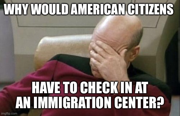 Captain Picard Facepalm Meme | WHY WOULD AMERICAN CITIZENS HAVE TO CHECK IN AT AN IMMIGRATION CENTER? | image tagged in memes,captain picard facepalm | made w/ Imgflip meme maker