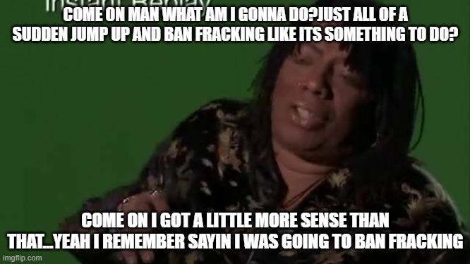 rick james | COME ON MAN WHAT AM I GONNA DO?JUST ALL OF A SUDDEN JUMP UP AND BAN FRACKING LIKE ITS SOMETHING TO DO? COME ON I GOT A LITTLE MORE SENSE THAN THAT...YEAH I REMEMBER SAYIN I WAS GOING TO BAN FRACKING | image tagged in fracking | made w/ Imgflip meme maker