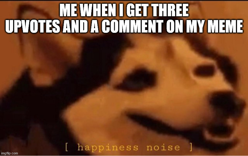happines noise | ME WHEN I GET THREE UPVOTES AND A COMMENT ON MY MEME | image tagged in happines noise | made w/ Imgflip meme maker