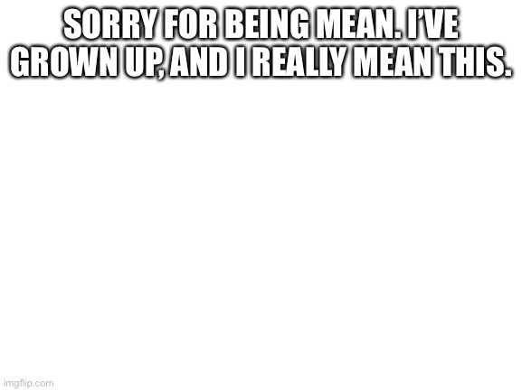 sorry | SORRY FOR BEING MEAN. I’VE GROWN UP, AND I REALLY MEAN THIS. | image tagged in blank white template | made w/ Imgflip meme maker