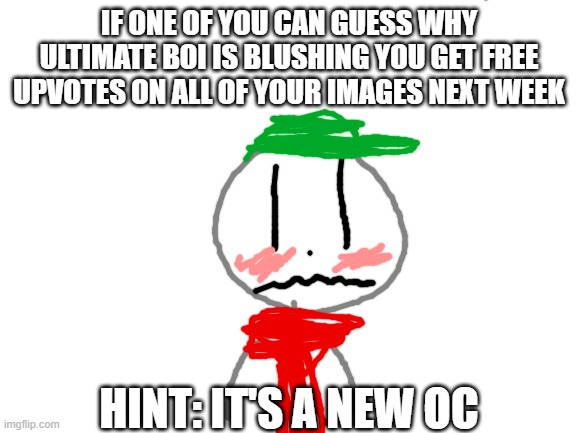 Guess in the comments and the first one to get it right gets upvotes on all their memes next week. (Winner: The-One) |  IF ONE OF YOU CAN GUESS WHY ULTIMATE BOI IS BLUSHING YOU GET FREE UPVOTES ON ALL OF YOUR IMAGES NEXT WEEK; HINT: IT'S A NEW OC | image tagged in blank white template,ultimate boi,ocs,blushing,crush | made w/ Imgflip meme maker