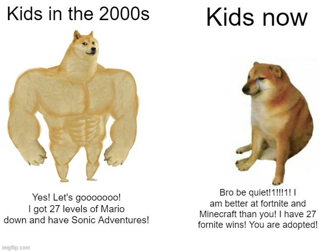 Buff Doge vs. Cheems Meme | Kids in the 2000s; Kids now; Yes! Let's gooooooo! I got 27 levels of Mario down and have Sonic Adventures! Bro be quiet!1!!!1! I am better at fortnite and Minecraft than you! I have 27 fornite wins! You are adopted! | image tagged in memes,buff doge vs cheems | made w/ Imgflip meme maker