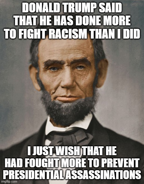 DONALD TRUMP SAID THAT HE HAS DONE MORE TO FIGHT RACISM THAN I DID; I JUST WISH THAT HE HAD FOUGHT MORE TO PREVENT PRESIDENTIAL ASSASSINATIONS | image tagged in abraham lincoln | made w/ Imgflip meme maker