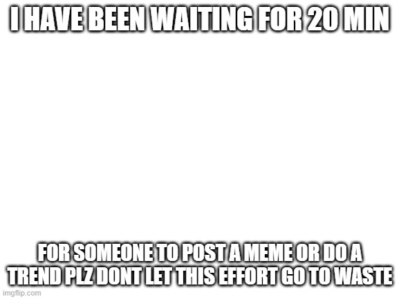 look at this | I HAVE BEEN WAITING FOR 20 MIN; FOR SOMEONE TO POST A MEME OR DO A TREND PLZ DONT LET THIS EFFORT GO TO WASTE | image tagged in blank white template | made w/ Imgflip meme maker