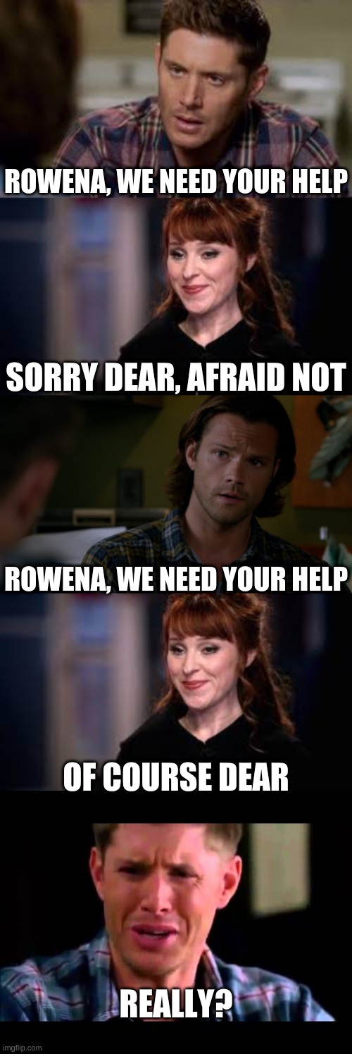 Rowena's response to the Winchesters needing help | ROWENA, WE NEED YOUR HELP; SORRY DEAR, AFRAID NOT; ROWENA, WE NEED YOUR HELP; OF COURSE DEAR; REALLY? | image tagged in sam winchester,dean winchester,supernatural,rowena | made w/ Imgflip meme maker
