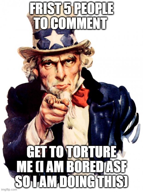 help i am bored | FRIST 5 PEOPLE TO COMMENT; GET TO TORTURE ME (I AM BORED ASF SO I AM DOING THIS) | image tagged in memes,uncle sam | made w/ Imgflip meme maker