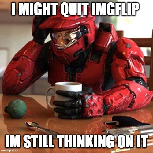 i might quit it all | I MIGHT QUIT IMGFLIP; IM STILL THINKING ON IT | image tagged in sad halo | made w/ Imgflip meme maker