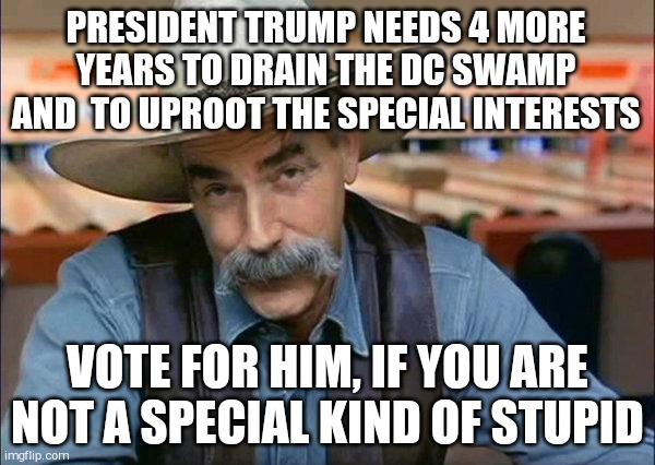 Sam Elliott special kind of stupid | PRESIDENT TRUMP NEEDS 4 MORE YEARS TO DRAIN THE DC SWAMP AND  TO UPROOT THE SPECIAL INTERESTS; VOTE FOR HIM, IF YOU ARE NOT A SPECIAL KIND OF STUPID | image tagged in sam elliott special kind of stupid | made w/ Imgflip meme maker