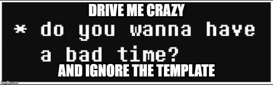 do you wanna have a bad time | DRIVE ME CRAZY; AND IGNORE THE TEMPLATE | image tagged in do you wanna have a bad time | made w/ Imgflip meme maker
