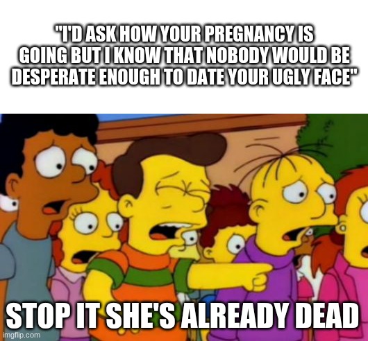 Stop stop he's already dead | "I'D ASK HOW YOUR PREGNANCY IS GOING BUT I KNOW THAT NOBODY WOULD BE DESPERATE ENOUGH TO DATE YOUR UGLY FACE"; STOP IT SHE'S ALREADY DEAD | image tagged in stop stop he's already dead | made w/ Imgflip meme maker