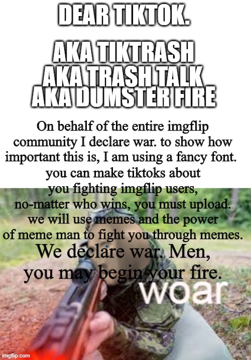DEAR TIKTOK. AKA TIKTRASH; AKA TRASH TALK; AKA DUMSTER FIRE; On behalf of the entire imgflip community I declare war. to show how important this is, I am using a fancy font. you can make tiktoks about you fighting imgflip users, no-matter who wins, you must upload. we will use memes and the power of meme man to fight you through memes. We declare war. Men, you may begin your fire. | image tagged in blank white template,woar | made w/ Imgflip meme maker