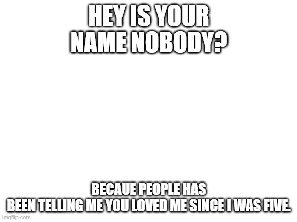 Nobody loves me | HEY IS YOUR NAME NOBODY? BECAUE PEOPLE HAS BEEN TELLING ME YOU LOVED ME SINCE I WAS FIVE. | image tagged in blank white template | made w/ Imgflip meme maker