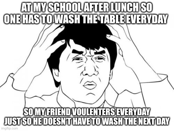 Jackie Chan WTF Meme | AT MY SCHOOL AFTER LUNCH SO ONE HAS TO WASH THE TABLE EVERYDAY; SO MY FRIEND VOULENTERS EVERYDAY JUST SO HE DOESN’T HAVE TO WASH THE NEXT DAY | image tagged in memes,jackie chan wtf | made w/ Imgflip meme maker