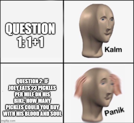 kalm panik | QUESTION 1: 1+1 QUESTION 2: IF JOEY EATS 23 PICKLES PER MILE ON HIS BIKE, HOW MANY PICKLES COULD YOU BUY WITH HIS BLOOD AND SOUL | image tagged in kalm panik | made w/ Imgflip meme maker