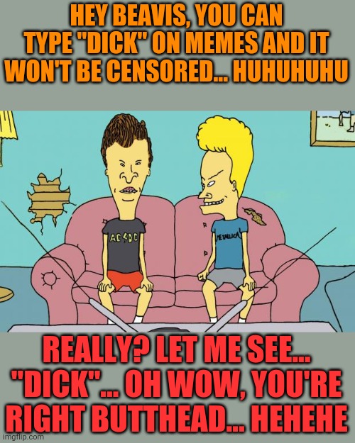 Beavis and Butthead | HEY BEAVIS, YOU CAN TYPE "DICK" ON MEMES AND IT WON'T BE CENSORED... HUHUHUHU; REALLY? LET ME SEE... "DICK"... OH WOW, YOU'RE RIGHT BUTTHEAD... HEHEHE | image tagged in beavis and butthead | made w/ Imgflip meme maker