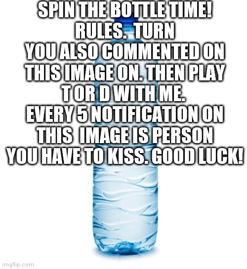 water bottle  | SPIN THE BOTTLE TIME!
RULES.  TURN YOU ALSO COMMENTED ON THIS IMAGE ON. THEN PLAY T OR D WITH ME.  EVERY 5 NOTIFICATION ON THIS  IMAGE IS PERSON YOU HAVE TO KISS. GOOD LUCK! | image tagged in water bottle | made w/ Imgflip meme maker