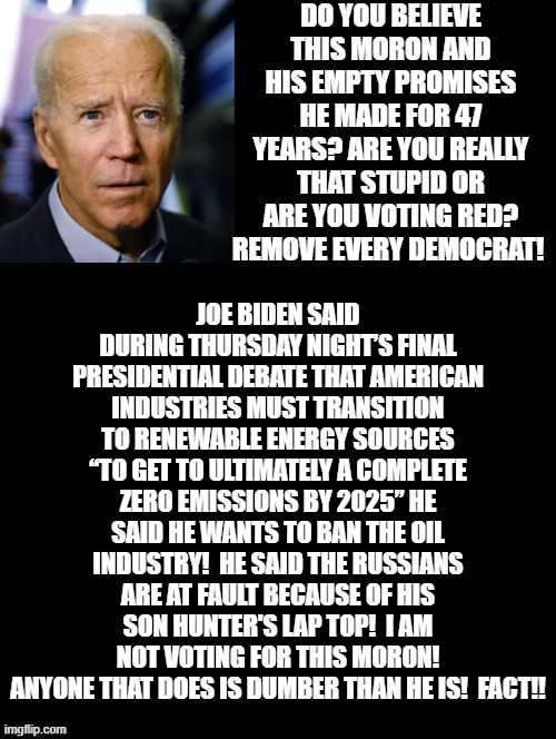 Do you Believe This Moron? Are You really That Stupid Or Are You Voting RED? | DO YOU BELIEVE THIS MORON AND HIS EMPTY PROMISES HE MADE FOR 47 YEARS? ARE YOU REALLY THAT STUPID OR ARE YOU VOTING RED? REMOVE EVERY DEMOCRAT! JOE BIDEN SAID DURING THURSDAY NIGHT’S FINAL PRESIDENTIAL DEBATE THAT AMERICAN INDUSTRIES MUST TRANSITION TO RENEWABLE ENERGY SOURCES “TO GET TO ULTIMATELY A COMPLETE ZERO EMISSIONS BY 2025” HE SAID HE WANTS TO BAN THE OIL INDUSTRY!  HE SAID THE RUSSIANS ARE AT FAULT BECAUSE OF HIS SON HUNTER'S LAP TOP!  I AM NOT VOTING FOR THIS MORON! ANYONE THAT DOES IS DUMBER THAN HE IS!  FACT!! | image tagged in stupid liberals,sad joe biden | made w/ Imgflip meme maker