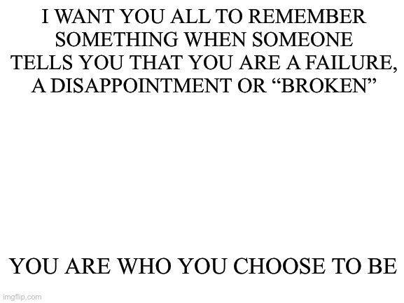 Never forget. | I WANT YOU ALL TO REMEMBER SOMETHING WHEN SOMEONE TELLS YOU THAT YOU ARE A FAILURE, A DISAPPOINTMENT OR “BROKEN”; YOU ARE WHO YOU CHOOSE TO BE | image tagged in blank white template | made w/ Imgflip meme maker