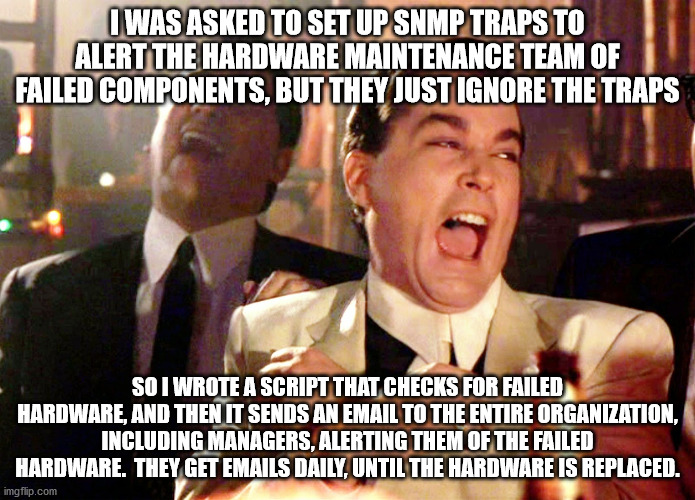 Good Fellas Hilarious Meme | I WAS ASKED TO SET UP SNMP TRAPS TO ALERT THE HARDWARE MAINTENANCE TEAM OF FAILED COMPONENTS, BUT THEY JUST IGNORE THE TRAPS; SO I WROTE A SCRIPT THAT CHECKS FOR FAILED HARDWARE, AND THEN IT SENDS AN EMAIL TO THE ENTIRE ORGANIZATION, INCLUDING MANAGERS, ALERTING THEM OF THE FAILED HARDWARE.  THEY GET EMAILS DAILY, UNTIL THE HARDWARE IS REPLACED. | image tagged in memes,good fellas hilarious | made w/ Imgflip meme maker