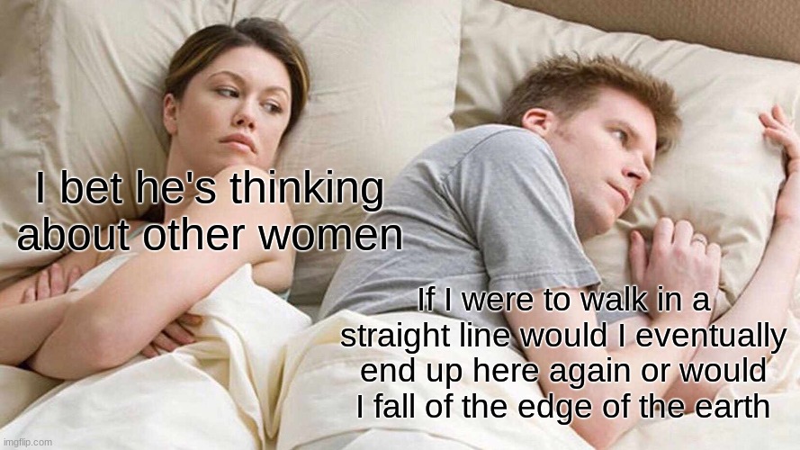 Mike Oxbig | I bet he's thinking about other women; If I were to walk in a straight line would I eventually end up here again or would I fall of the edge of the earth | image tagged in memes,i bet he's thinking about other women | made w/ Imgflip meme maker