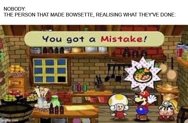The dictionary definition of a mistake | NOBODY:
THE PERSON THAT MADE BOWSETTE, REALISING WHAT THEY'VE DONE: | image tagged in you got a mistake | made w/ Imgflip meme maker