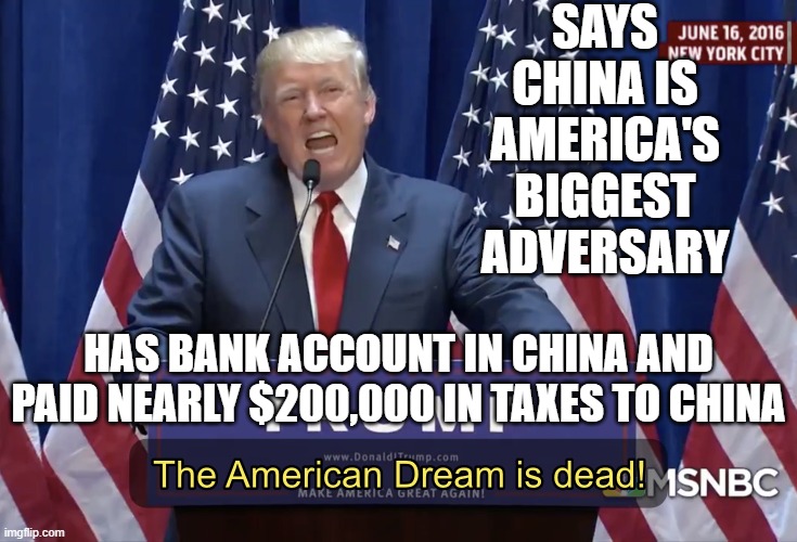 Says China is America's Biggest Adversary; Has Bank Account in China and Paid Nearly $200,000 In Taxes To China | SAYS CHINA IS AMERICA'S BIGGEST ADVERSARY; HAS BANK ACCOUNT IN CHINA AND
PAID NEARLY $200,000 IN TAXES TO CHINA | image tagged in the american dream is dead | made w/ Imgflip meme maker