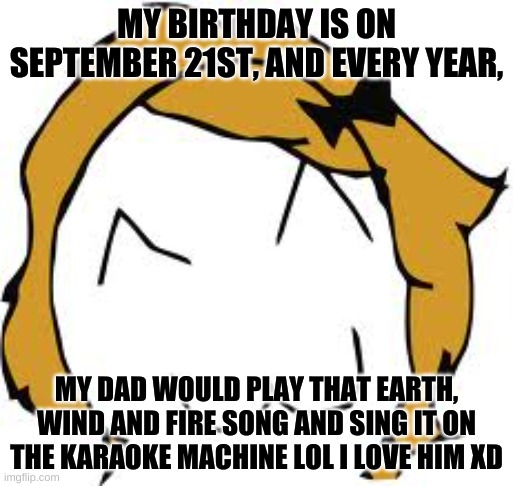 really catchy song: https://www.youtube.com/watch?v=3cKtSlsYVEU |  MY BIRTHDAY IS ON SEPTEMBER 21ST, AND EVERY YEAR, MY DAD WOULD PLAY THAT EARTH, WIND AND FIRE SONG AND SING IT ON THE KARAOKE MACHINE LOL I LOVE HIM XD | image tagged in memes,derpina | made w/ Imgflip meme maker