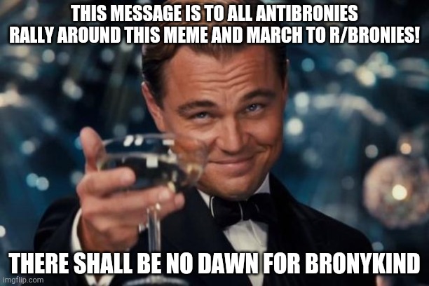 Leonardo Dicaprio Cheers Meme | THIS MESSAGE IS TO ALL ANTIBRONIES RALLY AROUND THIS MEME AND MARCH TO R/BRONIES! THERE SHALL BE NO DAWN FOR BRONYKIND | image tagged in memes,leonardo dicaprio cheers | made w/ Imgflip meme maker