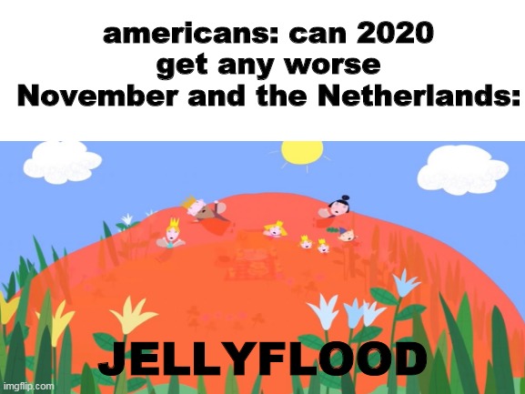 the jellyflood from Ben & Holly's Little Kingdom coming in november in The Netherlands And The UK And The USA | americans: can 2020 get any worse
November and the Netherlands:; JELLYFLOOD | image tagged in memes,2020 | made w/ Imgflip meme maker