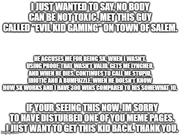 Please stop being toxic. | I JUST WANTED TO SAY, NO BODY CAN BE NOT TOXIC. MET THIS GUY CALLED "EVIL KID GAMING" ON TOWN OF SALEM. HE ACCUSES ME FOR BEING SK, WHEN I WASN'T. USING PROOF, THAT WASN'T VALID. GETS ME LYNCHED, AND WHEN HE DIES, CONTINUES TO CALL ME STUPID, IDIOTIC AND A BUMFUZZLE. WHEN HE DOESN'T KNOW HOW SK WORKS AND I HAVE 300 WINS COMPARED TO HIS SOMEWHAT 10. IF YOUR SEEING THIS NOW, IM SORRY TO HAVE DISTURBED ONE OF YOU MEME PAGES. I JUST WANT TO GET THIS KID BACK. THANK YOU. | image tagged in blank white template | made w/ Imgflip meme maker