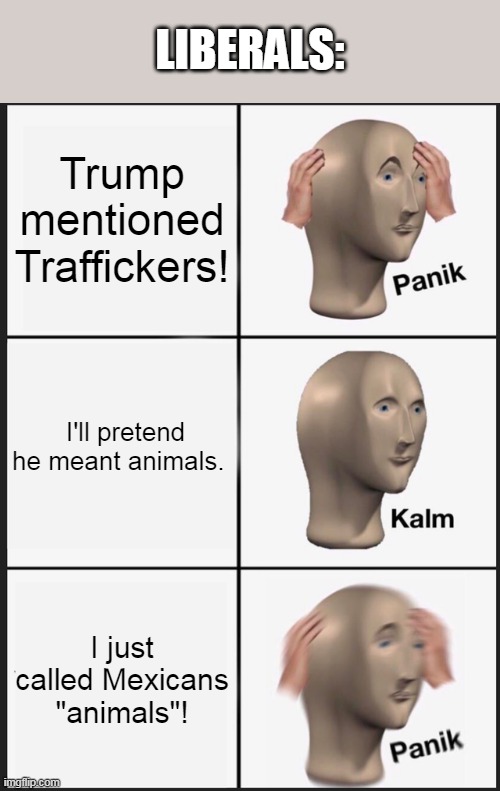 They probably aren't pretending. | LIBERALS:; Trump mentioned Traffickers! I'll pretend he meant animals. I just called Mexicans "animals"! | image tagged in memes,panik kalm panik | made w/ Imgflip meme maker