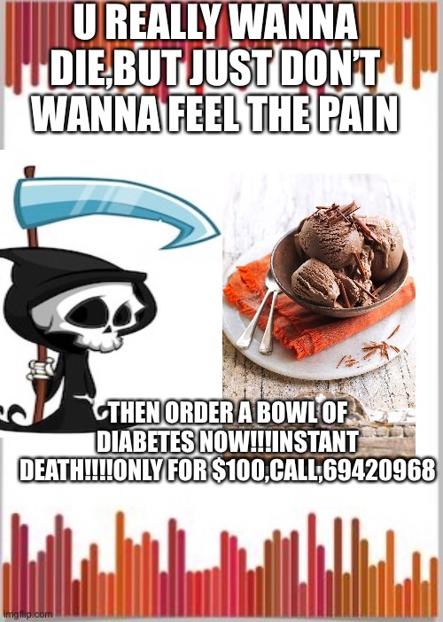 But don’t die.Pls don’t die!!! | U REALLY WANNA DIE,BUT JUST DON’T WANNA FEEL THE PAIN; THEN ORDER A BOWL OF DIABETES NOW!!!INSTANT DEATH!!!!ONLY FOR $100,CALL,69420968 | image tagged in memes | made w/ Imgflip meme maker
