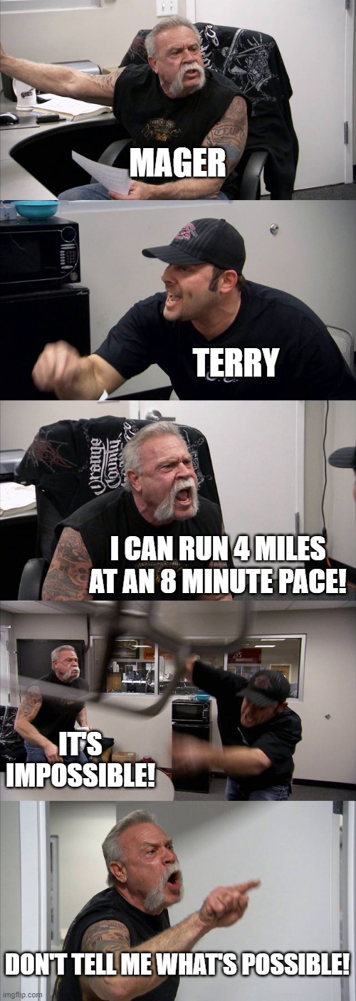 American Chopper Argument Meme | MAGER; TERRY; I CAN RUN 4 MILES AT AN 8 MINUTE PACE! IT'S IMPOSSIBLE! DON'T TELL ME WHAT'S POSSIBLE! | image tagged in memes,american chopper argument | made w/ Imgflip meme maker