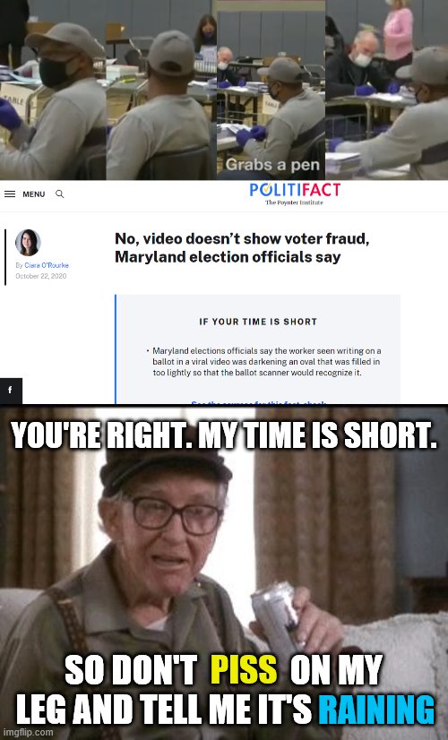 I calls them like I sees them | YOU'RE RIGHT. MY TIME IS SHORT. SO DON'T              ON MY LEG AND TELL ME IT'S; PISS; RAINING | image tagged in burgess meredith in grumpier old men,election 2020,voter fraud,politics,political meme | made w/ Imgflip meme maker