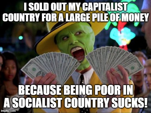 socialist | I SOLD OUT MY CAPITALIST COUNTRY FOR A LARGE PILE OF MONEY; BECAUSE BEING POOR IN A SOCIALIST COUNTRY SUCKS! | image tagged in memes,money money | made w/ Imgflip meme maker