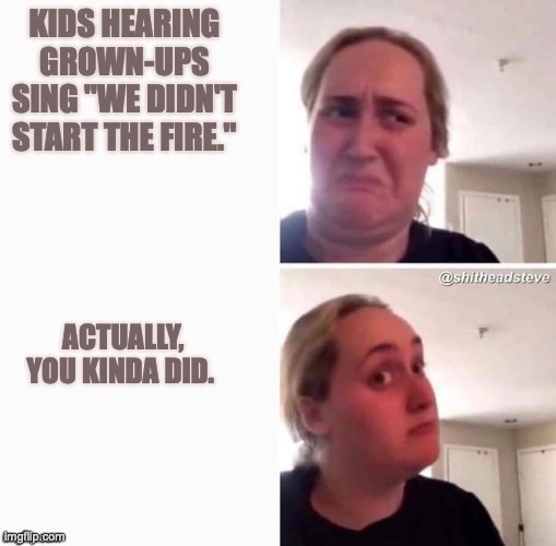 Kids reaction to "we didn't start the fire" | KIDS HEARING GROWN-UPS SING "WE DIDN'T START THE FIRE."; ACTUALLY, YOU KINDA DID. | image tagged in reconsider woman blank | made w/ Imgflip meme maker