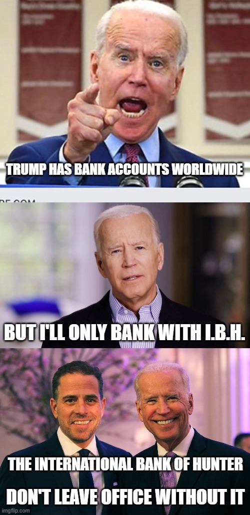 Hope you've got a stash to buy protection in jail, Joe. | TRUMP HAS BANK ACCOUNTS WORLDWIDE; BUT I'LL ONLY BANK WITH I.B.H. THE INTERNATIONAL BANK OF HUNTER; DON'T LEAVE OFFICE WITHOUT IT | image tagged in joe biden 2020,trump 2020,election 2020,funny memes,politics,government corruption | made w/ Imgflip meme maker