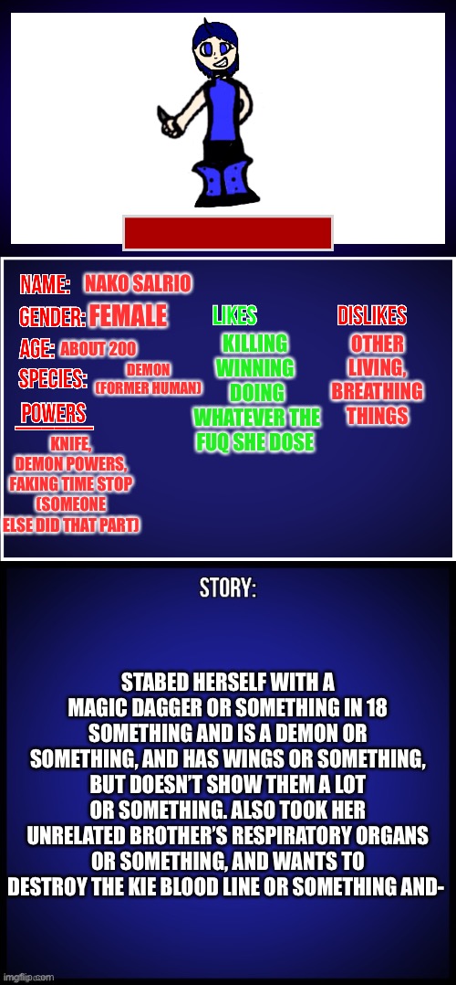 Nako’s bio or something- (80K!) | NAKO SALRIO; FEMALE; KILLING 
WINNING 
DOING WHATEVER THE FUQ SHE DOSE; OTHER LIVING, BREATHING THINGS; ABOUT 200; DEMON (FORMER HUMAN); KNIFE, DEMON POWERS, FAKING TIME STOP (SOMEONE ELSE DID THAT PART); STABED HERSELF WITH A MAGIC DAGGER OR SOMETHING IN 18 SOMETHING AND IS A DEMON OR SOMETHING, AND HAS WINGS OR SOMETHING, BUT DOESN’T SHOW THEM A LOT OR SOMETHING. ALSO TOOK HER UNRELATED BROTHER’S RESPIRATORY ORGANS OR SOMETHING, AND WANTS TO DESTROY THE KIE BLOOD LINE OR SOMETHING AND- | image tagged in oc full showcase | made w/ Imgflip meme maker