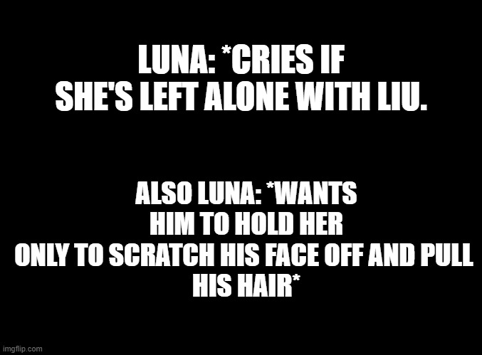 Luna is MY OC and she's MINE to draw. (I'm already drawing her. She's a baby :3) | ALSO LUNA: *WANTS HIM TO HOLD HER
ONLY TO SCRATCH HIS FACE OFF AND PULL 
HIS HAIR*; LUNA: *CRIES IF SHE'S LEFT ALONE WITH LIU. | image tagged in blank black | made w/ Imgflip meme maker